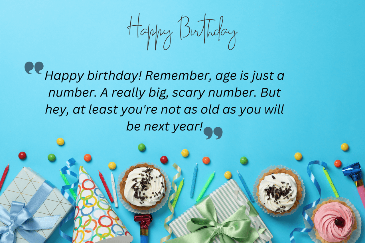 happy birthday! remember, age is just a number. a really big, scary number. but hey, at least you're not as old as you will be next year!